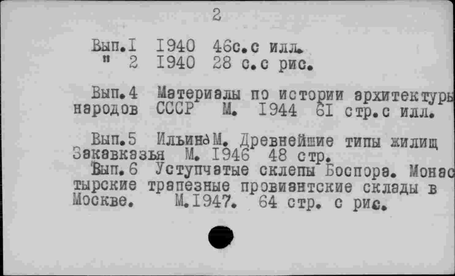 ﻿2
Вып.1 1940 46с. с илл» " 2 1940 28 с. с рис.
Вып.4 Материалы по истории архитектурь народов СССР М. 1944 о! стр.с илл.
Вып.5 Ильиным. Древнейшие типы жилищ □акавказья М. 1946 48 стр.
Вып. 6 Уступчатые склепы Боспора. Монас тырские трапезные провиантские склады в Москве. M.I947. 64 стр. с рис»